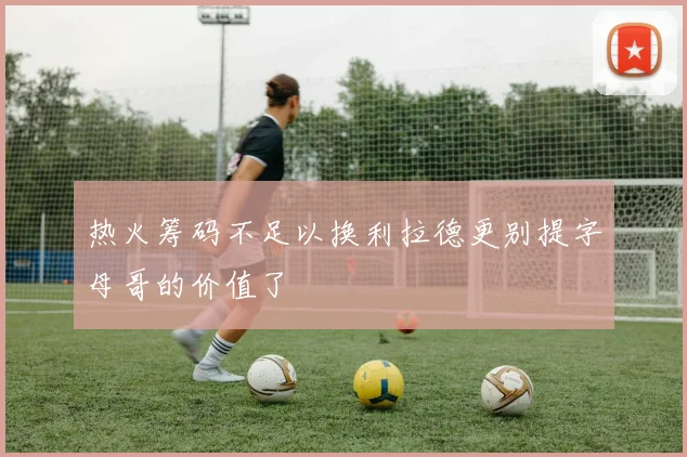 热火筹码不足以换利拉德更别提字母哥的价值了