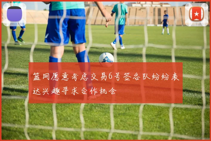 篮网愿意考虑交易6号签各队纷纷表达兴趣寻求合作机会