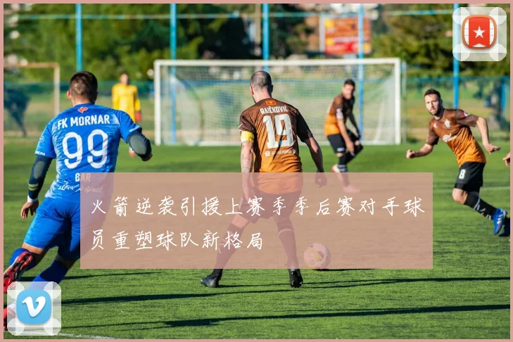 火箭逆袭引援上赛季季后赛对手球员重塑球队新格局